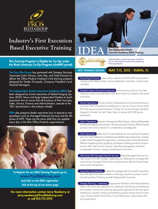 Industry’s First Execution
Based Executive Training                                                                           The Independent Dealer
                                                                                                   Executive Academy (IDEA) Training

                                                                                                   Outlined below are the key areas covered in
This Training Program is Eligible for Co-Op under                                                  this 4.5 day extensive and all encompassing
                                                                                                   training program:
the Ricoh Americas Co-Op Program (chaMPS portal)
                                                                 NEXT TRAINING SESSION:             MAY 7-1 2012 - TAMPA, FL
                                                                                                           1,
The Pros Elite Group has partnered with Strategic Business
Associates (John Hanson, John Hey, and Todd Johnson) to
deliver the Office Product’s Industry’s first training program    Accounting & Finance areas of focus relative to the MFP/MPS financial bench-
designed for Dealer Principals, Company President’s and           marking model, Balance Sheet / Income Statements, Cash Flows and Key Finan-
General Managers.                                                 cial Ratios.


The Independent Dealer Executive Academy (IDEA) has               President’s Report Financial Components what should you look at, how often
been designed by former executives of Global Imaging Sys-         should you review, and what level of drill down should occur based on the results
tems, IKON, Xerox and large Independent Dealers to teach          of the data.
executives how to insure that all functions of their business,
Sales, Service, Finance and Administration, execute to the        Service Operations Primary Drivers of Operational and Financial Performance
100+ benchmarks in the Industry Model.                            in Service, How to Quantify Your Inefficiencies in Service, Primary Service MUST
                                                                  DO’s that require successful Execution, 5 Things Your Service Manager Should be
IDEA also prepares dealer executives how to execute to new        Expected To Provide You Each Week, Tactics to achieve MFP/MPS service
paradigms such as Managed Network Services and the 4th            benchmarks.
phase of MPS. These are the same skills that are applied
every day in the Elite Office Products organizations.             Admin Operations Inventory Management/Best Practices, Achieving Receivables
                                                                  portfolio Management benchmarks, Warehousing Best Practices, Effective Payroll
                                                                  practices and controls, Internal I.T. considerations and safeguards.


                                                                  Sales Operations Utilize the Pros Sales Playbook for documenting the Expecta-
                                                                  tions of a Sales Professional, Developing quantifiable Sales Assignments, Creating
                                                                  a Sales Culture throughout the organization, Achieving Sales Activity Benchmarks,
                                                                  Effective Prospecting tools, Qualifying and Rapport building practices and ques-
                                                                  tions for MPS, Sales Activity Tracking / Data Base Management, Productive
                                                                  Compensation Structure, Leasing considerations for the future.


                                                                  MPS phase 2&3 Managed Network Services Selling Managed Networks Ser-
                                                                  vices as part of an MPS strategy, Organizing your dealership for Managed Net-
                                                                  work Services, Managed Network Services Benchmarks, Effective Network oper-
                                                                  ations center Management.


                                                                  Acquisition Considerations Explore the strategies behind successful acquisitions,
    To Register for our IDEA Training Program go to:
                                                                  Learn the detail of the steps involved in a thorough acquisition process, Acquisi-
          www.ProsEliteGroup.com                                  tion best practices, Protecting yourself, Integrating the acquisition.
           and click on the IDEA registration
                                                                  Strategic Planning / Leadership Appropriate Utilization of the three leadership
            link at the top of our home page
                                                                  styles in the day to day operations of a dealership, Identifying and developing
                                                                  future leaders, Setting and achieving appropriate personal and business goals,
 For more information contact Jerry Newberry at                   Developing a situation analysis and identifying quality starting points for plan-
      jerry.newberry@ProsEliteGroup.com                           ning, Creating SMART Action Plans, Critical Performance measurements that
               or call 813-713-3592                               drive performance.
 