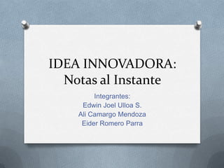 IDEA INNOVADORA:
  Notas al Instante
         Integrantes:
     Edwin Joel Ulloa S.
    Ali Camargo Mendoza
     Eider Romero Parra
 