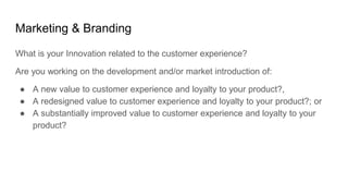 Marketing & Branding
What is your Innovation related to the customer experience?
Are you working on the development and/or market introduction of:
● A new value to customer experience and loyalty to your product?,
● A redesigned value to customer experience and loyalty to your product?; or
● A substantially improved value to customer experience and loyalty to your
product?
 
