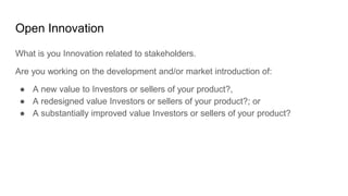Open Innovation
What is you Innovation related to stakeholders.
Are you working on the development and/or market introduction of:
● A new value to Investors or sellers of your product?,
● A redesigned value Investors or sellers of your product?; or
● A substantially improved value Investors or sellers of your product?
 