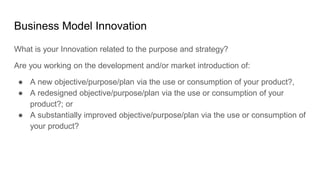 Business Model Innovation
What is your Innovation related to the purpose and strategy?
Are you working on the development and/or market introduction of:
● A new objective/purpose/plan via the use or consumption of your product?,
● A redesigned objective/purpose/plan via the use or consumption of your
product?; or
● A substantially improved objective/purpose/plan via the use or consumption of
your product?
 