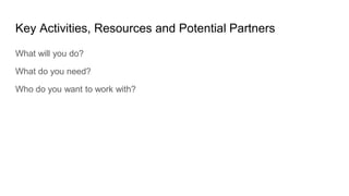 Key Activities, Resources and Potential Partners
What will you do?
What do you need?
Who do you want to work with?
 