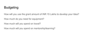 Budgeting
How will you use the grant amount of INR 15 Lakhs to develop your Idea?
How much do you need for equipment?
How much will you spend on travel?
How much will you spend on mentorship/learning?
 