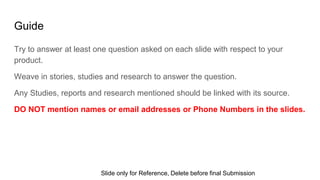 Guide
Try to answer at least one question asked on each slide with respect to your
product.
Weave in stories, studies and research to answer the question.
Any Studies, reports and research mentioned should be linked with its source.
DO NOT mention names or email addresses or Phone Numbers in the slides.
Slide only for Reference, Delete before final Submission
 
