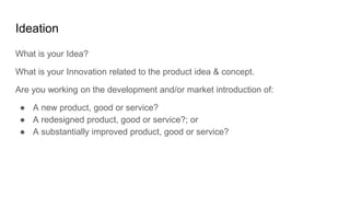 Ideation
What is your Idea?
What is your Innovation related to the product idea & concept.
Are you working on the development and/or market introduction of:
● A new product, good or service?
● A redesigned product, good or service?; or
● A substantially improved product, good or service?
 
