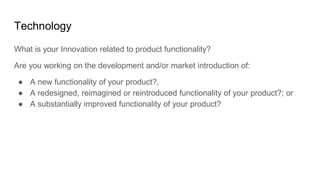 Technology
What is your Innovation related to product functionality?
Are you working on the development and/or market introduction of:
● A new functionality of your product?,
● A redesigned, reimagined or reintroduced functionality of your product?; or
● A substantially improved functionality of your product?
 