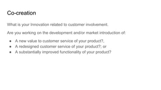 Co-creation
What is your Innovation related to customer involvement.
Are you working on the development and/or market introduction of:
● A new value to customer service of your product?,
● A redesigned customer service of your product?; or
● A substantially improved functionality of your product?
 