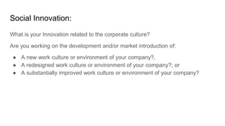 Social Innovation:
What is your Innovation related to the corporate culture?
Are you working on the development and/or market introduction of:
● A new work culture or environment of your company?,
● A redesigned work culture or environment of your company?; or
● A substantially improved work culture or environment of your company?
 