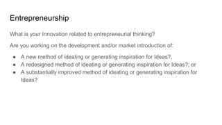 Entrepreneurship
What is your Innovation related to entrepreneurial thinking?
Are you working on the development and/or market introduction of:
● A new method of ideating or generating inspiration for Ideas?,
● A redesigned method of ideating or generating inspiration for Ideas?; or
● A substantially improved method of ideating or generating inspiration for
Ideas?
 