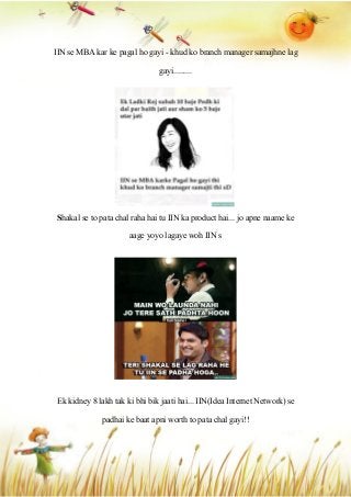 IIN se MBA kar ke pagal ho gayi - khud ko branch manager samajhne lag
gayi.........
Shakal se to pata chal raha hai tu IIN ka product hai... jo apne naame ke
aage yoyo lagaye woh IIN s
Ek kidney 8 lakh tak ki bhi bik jaati hai... IIN(Idea Internet Network) se
padhai ke baat apni worth to pata chal gayi!!
 