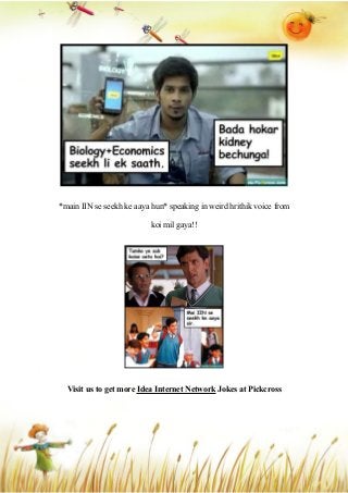 *main IIN se seekh ke aaya hun* speaking in weird hrithik voice from
koi mil gaya!!
Visit us to get more Idea Internet Network Jokes at Pickcross
 