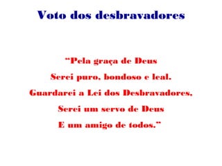 Voto dos desbravadores
“Pela graça de Deus
Serei puro, bondoso e leal.
Guardarei a Lei dos Desbravadores,
Serei um servo de Deus
E um amigo de todos.”
