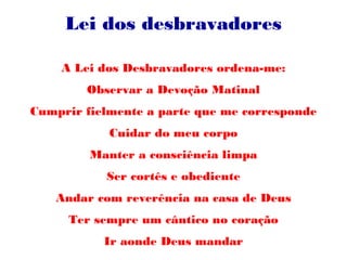 Lei dos desbravadores
A Lei dos Desbravadores ordena-me:
Observar a Devoção Matinal
Cumprir fielmente a parte que me corresponde
Cuidar do meu corpo
Manter a consciência limpa
Ser cortês e obediente
Andar com reverência na casa de Deus
Ter sempre um cântico no coração
Ir aonde Deus mandar
