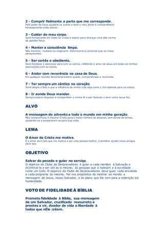 2 - Cumprir fielmente a parte que me corresponde.
Pelo poder de Deus ajudarei os outros e farei o meu dever e compartilharei
honestamente onde estiver.
3 - Cuidar do meu corpo.
Serei temperante em todas as coisas e lutarei para alcançar uma alta norma
de aptidão física.
4 - Manter a consciência limpa.
Não mentirei, roubarei ou enganarei. Aborrecerei a conversa suja ou maus
pensamentos.
5 - Ser cortês e obediente.
Serei bondoso e atencioso para com os outros, refletindo o amor de Jesus em todas as minhas
associações com os outros.
6 - Andar com reverência na casa de Deus.
Em qualquer reunião devocional estarei quieto, compenetrado e reverente.
7 - Ter sempre um cântico no coração.
Serei alegre e feliz e que a influência de minha vida seja como o Sol radiante para os outros.
8 - Ir aonde Deus mandar.
Sempre estarei disposto a compartilhar a minha fé e sair fazendo o bem como Jesus fez.
ALVO
A mensagem do advento a todo o mundo em minha geração.
Meu compromisso é mostrar Cristo para o maior número de pessoas, sem perda de tempo,
ajudando-os a prepararem-se para Sua volta.
LEMA
O Amor de Cristo me motiva.
É o amor de Cristo que me motiva a ser uma pessoa melhor, e também ajudar meus amigos
para isso.
OBJETIVO
Salvar do pecado e guiar no serviço.
O objetivo do Clube de Desbravadores é guiar a cada membro à Salvação e
incentivá-lo e ser útil as si mesmo, às pessoas que o rodeiam e à sociedade
como um todo. O objetivo do Clube de Desbravadores deve guiar cada atividade
e cada programa do mesmo, fiel nos propósitos de mostrar ao mundo a
mensagem de Jesus, nosso Salvador, e do plano que Ele tem para a redenção da
humanidade.
VOTO DE FIDELIDADE À BÍBLIA
Prometo fidelidade à Bíblia, sua mensagem
de um Salvador, crucificado ressurreto e
prestes a vir, doador de vida e liberdade à
todos que nEle crêem.
 