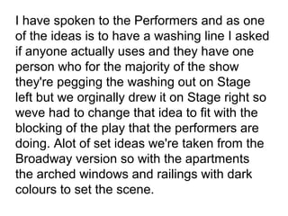 I have spoken to the Performers and as one
of the ideas is to have a washing line I asked
if anyone actually uses and they have one
person who for the majority of the show
they're pegging the washing out on Stage
left but we orginally drew it on Stage right so
weve had to change that idea to fit with the
blocking of the play that the performers are
doing. Alot of set ideas we're taken from the
Broadway version so with the apartments
the arched windows and railings with dark
colours to set the scene.
 