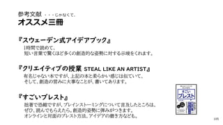 参考文献 ・・・じゃなくて、
オススメ三冊
『スウェーデン式アイデアブック』
1時間で読めて、
短い言葉で驚くほど多くの創造的な姿勢に対する示唆をくれます。
『クリエイティブの授業 STEAL LIKE AN ARTIST』
有名じゃない本ですが、上記の本と柔らかい感じは似ていて、
そして、創造の営みに大事なことが、書いてあります。
『すごいブレスト』
拙著で恐縮ですが、ブレインストーミングについて言及したところは、
ぜひ、読んでもらえたら。創造的姿勢に弾みがつきます。
オンラインと対面のブレスト方法、アイデアの磨き方なども。 105
 