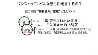 ブレストって、どんな感じに発言するの？
あ、それって、「一人暮らしの若者にも結構売れそう。
晴れた日に、布団干したまま遠出できるし。」
仮のお題：“高齢者向け家電” だとして・・・
43
 