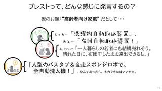 あ、それって、「一人暮らしの若者にも結構売れそう。
晴れた日に、布団干したまま遠出できるし。」
仮のお題：“高齢者向け家電” だとして・・・
ブレストって、どんな感じに発言するの？
44
 