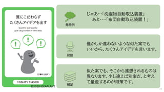じゃあ…「洗濯物自動取込装置」
あと・・・「布団自動取込装置！」
僅かしか違わないような似た案でも
いいから、たくさんアイデアを言います。
似た案でも、そこから連想されるものは
異なります。少し違えば別案だ、と考え
て量産するのが得策です。
発想例
役割
補足
47
 