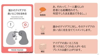 あ、それって、「一人暮らしの
若者にも結構売れそう。
布団干したまま遠出できるし。」
誰かのアイデアに対し、そのアイデアの
良い点に光を当ててコメントします。
アイデアの良いところを
見つけ出してくれる人がいると
ブレストは盛り上がります。
発想例
役割
補足
49
 