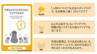 「人型のバスタブ＆自走スポンジロボ
で、全自動洗人機！」なんてどう？
およそ出来そうにないアイデアや、
問題が起こりそうな大胆なアイデアを
言います。
突飛な着想は、そのままは使えないも
のですがいいんです。囚われを超えて
考えるきっかけが生まれます。
発想例
役割
補足
51
 
