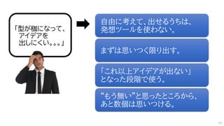 「型が枷になって、
アイデアを
出しにくい。。。」
自由に考えて、出せるうちは、
発想ツールを使わない。
まずは思いつく限り出す。
「これ以上アイデアが出ない」
となった段階で使う。
“もう無い”と思ったところから、
あと数個は思いつける。
83
 