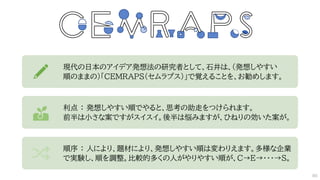 現代の日本のアイデア発想法の研究者として、石井は、(発想しやすい
順のままの)「CEMRAPS（セムラプス）」で覚えることを、お勧めします。
利点 ： 発想しやすい順でやると、思考の助走をつけられます。
前半は小さな案ですがスイスイ。後半は悩みますが、ひねりの効いた案が。
順序 ： 人により、題材により、発想しやすい順は変わりえます。多様な企業
で実験し、順を調整。比較的多くの人がやりやすい順が、C→E→・・・→S。
86
 