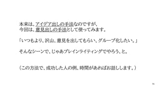 本来は、アイデア出しの手法なのですが、
今回は、意見出しの手法として使ってみます。
「いつもより、沢山、意見を出してもらい、グループ化したい。」
そんなシーンで、じゃあブレインライティングでやろう、と。
（この方法で、成功した人の例、時間があればお話しします。）
 