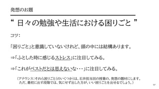 発想のお題
━━━━━━━━━━━━━━━━━━━━━━━━━━━
“ 日々の勉強や生活における困りごと ”
コツ：
「困りごと」と意識していないけれど、頭の中には結構あります。
⇒「ふとした時に感じるストレス」に注目してみる。
⇒「これがベストだとは思えないな・・・」に注目してみる。
（アナウンス：それら困りごと（のいくつか）は、石井担当回の授業の、発想の題材にします。
ただ、最初に出す段階では、気にせず出した方が、いい困りごとを出せるでしょう。）
 