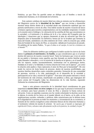 histórica, ya que Dios ha querido entrar en diálogo con el hombre a través de
mediaciones humanas, en el entramado de la historia.

       Este carácter cotidiano de nuestro Ideal nos sitúa en sintonía con las afirmaciones
del Magisterio acerca de la identidad de los laicos25 que nos invitan a desarrollar
nuestras tareas diarias dentro de la sociedad desde una orientación espiritual que nos
permita santificarnos a través de ellas. Esta índole secular de nuestra vocación de laicos
cristianos supone para nosotros comprometernos con las realidades temporales viviendo
en la tensión entre el diálogo y la valoración de las semillas de bien que encontramos en
la sociedad, y el testimonio y la defensa de la fe y los valores del Evangelio ante las
ideologías y situaciones que se oponen claramente al plan de salvación que Dios ha
dispuesto para la humanidad. En definitiva, hemos de ser la levadura que fermente la
masa del mundo, uniéndonos a la obra redentora de Cristo sobre la creación que, salida
llena de bondad de las manos de Dios, se encuentra dañada por la presencia de pecado.
En palabras de los santos Padres, “lo que el alma es al cuerpo, lo son los cristianos en
el mundo”26.

        Entre los diferentes ámbitos que configuran la índole secular los siervos de Jesús
damos la primacía al matrimonio y la familia, ya que consideramos que es el primer
destino del ejercicio de nuestra vocación laical. Tanto los hermanos que viven en unión
de sus padres y hermanos como aquellos que han formado un núcleo familiar propio
están llamados a descubrir y vivir la misión de la familia en la Iglesia y en el mundo. En
ella los esposos, unidos sacramentalmente, testimonian con su pertenencia mutua,
fundada en el amor y la fidelidad, la misma relación de Cristo con la Iglesia27, así como
la relación entre padres e hijos representa el amor de Dios por la humanidad28. De este
modo los siervos de Jesús hemos de procurar, dentro de nuestras posibilidades, que
nuestras familias desarrollen cuatro cometidos generales: formación de una comunidad
de personas, servicio a la vida, participación en el desarrollo de la sociedad y
participación en la vida y misión de la Iglesia29. Esta tarea sólo puede realizarse a través
del testimonio de vida cristiana, manifestado con palabras y obras, que impregnen del
suave aroma del Evangelio todas las dimensiones de la vida familiar, siguiendo
fielmente las orientaciones del Magisterio.

        Junto a esta primera concreción de la identidad laical consideramos de gran
importancia nuestra labor en otros campos en los que urge la presencia testimonial de
los cristianos para hacer presente el reino de Dios y anunciar la buena noticia de
salvación. Como en repetidas ocasiones nos ha venido exhortando la doctrina social de
la Iglesia, la misión de los laicos en el mundo laboral, en el barrio, en la calle, en las
organizaciones sociales, culturales y políticas, debe caracterizarse por la defensa tenaz
de la dignidad de la persona en todos los momentos y circunstancias de su existencia, el
fomento de los valores evangélicos como referentes básicos de las relaciones humanas y
el testimonio valiente de nuestra fe eclesial, “de suerte que el mundo se impregne del
espíritu de Cristo y alcance más eficazmente su fin en la justicia, la caridad y la paz”30.

25
   JUAN PABLO II: Exhort. apost. Christifideles laici, 17.
26
   Carta a Diogneto, c. VI.
27
   JUAN PABLO II: Exhort. apost. Familiaris consortio, 13
28
   Ibid. 17.
29
   Ibid. 17.
30
   CONCILIO VATIVANO II: Const. dogmát. Lumen Gentium, 36.


                                                                                         10
 