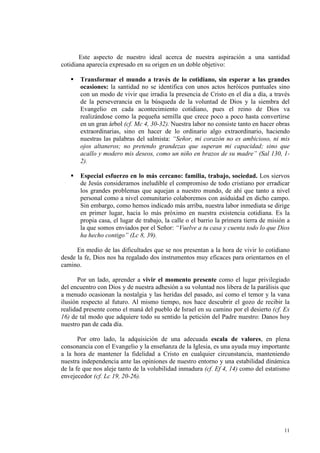 Este aspecto de nuestro ideal acerca de nuestra aspiración a una santidad
cotidiana aparecía expresado en su origen en un doble objetivo:

       Transformar el mundo a través de lo cotidiano, sin esperar a las grandes
       ocasiones: la santidad no se identifica con unos actos heróicos puntuales sino
       con un modo de vivir que irradia la presencia de Cristo en el día a día, a través
       de la perseverancia en la búsqueda de la voluntad de Dios y la siembra del
       Evangelio en cada acontecimiento cotidiano, pues el reino de Dios va
       realizándose como la pequeña semilla que crece poco a poco hasta convertirse
       en un gran árbol (cf. Mc 4, 30-32). Nuestra labor no consiste tanto en hacer obras
       extraordinarias, sino en hacer de lo ordinario algo extraordinario, haciendo
       nuestras las palabras del salmista: “Señor, mi corazón no es ambicioso, ni mis
       ojos altaneros; no pretendo grandezas que superan mi capacidad; sino que
       acallo y modero mis deseos, como un niño en brazos de su madre” (Sal 130, 1-
       2).

       Especial esfuerzo en lo más cercano: familia, trabajo, sociedad. Los siervos
       de Jesús consideramos ineludible el compromiso de todo cristiano por erradicar
       los grandes problemas que aquejan a nuestro mundo, de ahí que tanto a nivel
       personal como a nivel comunitario colaboremos con asiduidad en dicho campo.
       Sin embargo, como hemos indicado más arriba, nuestra labor inmediata se dirige
       en primer lugar, hacia lo más próximo en nuestra existencia cotidiana. Es la
       propia casa, el lugar de trabajo, la calle o el barrio la primera tierra de misión a
       la que somos enviados por el Señor: “Vuelve a tu casa y cuenta todo lo que Dios
       ha hecho contigo” (Lc 8, 39).

      En medio de las dificultades que se nos presentan a la hora de vivir lo cotidiano
desde la fe, Dios nos ha regalado dos instrumentos muy eficaces para orientarnos en el
camino.

       Por un lado, aprender a vivir el momento presente como el lugar privilegiado
del encuentro con Dios y de nuestra adhesión a su voluntad nos libera de la parálisis que
a menudo ocasionan la nostalgia y las heridas del pasado, así como el temor y la vana
ilusión respecto al futuro. Al mismo tiempo, nos hace descubrir el gozo de recibir la
realidad presente como el maná del pueblo de Israel en su camino por el desierto (cf. Ex
16) de tal modo que adquiere todo su sentido la petición del Padre nuestro: Danos hoy
nuestro pan de cada día.

       Por otro lado, la adquisición de una adecuada escala de valores, en plena
consonancia con el Evangelio y la enseñanza de la Iglesia, es una ayuda muy importante
a la hora de mantener la fidelidad a Cristo en cualquier circunstancia, manteniendo
nuestra independencia ante las opiniones de nuestro entorno y una estabilidad dinámica
de la fe que nos aleje tanto de la volubilidad inmadura (cf. Ef 4, 14) como del estatismo
envejecedor (cf. Lc 19, 20-26).




                                                                                        11
 