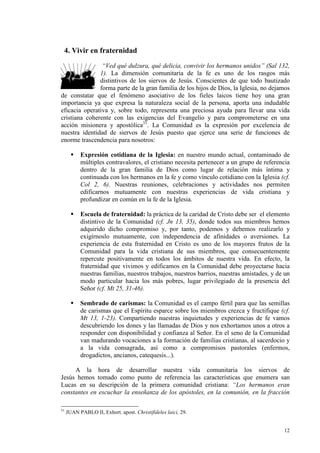 4. Vivir en fraternidad
                “Ved qué dulzura, qué delicia, convivir los hermanos unidos” (Sal 132,
               1). La dimensión comunitaria de la fe es uno de los rasgos más
               distintivos de los siervos de Jesús. Conscientes de que todo bautizado
               forma parte de la gran familia de los hijos de Dios, la Iglesia, no dejamos
de constatar que el fenómeno asociativo de los fieles laicos tiene hoy una gran
importancia ya que expresa la naturaleza social de la persona, aporta una indudable
eficacia operativa y, sobre todo, representa una preciosa ayuda para llevar una vida
cristiana coherente con las exigencias del Evangelio y para comprometerse en una
acción misionera y apostólica31. La Comunidad es la expresión por excelencia de
nuestra identidad de siervos de Jesús puesto que ejerce una serie de funciones de
enorme trascendencia para nosotros:

           Expresión cotidiana de la Iglesia: en nuestro mundo actual, contaminado de
           múltiples contravalores, el cristiano necesita pertenecer a un grupo de referencia
           dentro de la gran familia de Dios como lugar de relación más íntima y
           continuada con los hermanos en la fe y como vínculo cotidiano con la Iglesia (cf.
           Col 2, 6). Nuestras reuniones, celebraciones y actividades nos permiten
           edificarnos mutuamente con nuestras experiencias de vida cristiana y
           profundizar en común en la fe de la Iglesia.

           Escuela de fraternidad: la práctica de la caridad de Cristo debe ser el elemento
           distintivo de la Comunidad (cf. Jn 13, 35), donde todos sus miembros hemos
           adquirido dicho compromiso y, por tanto, podemos y debemos realizarlo y
           exigírnoslo mutuamente, con independencia de afinidades o aversiones. La
           experiencia de esta fraternidad en Cristo es uno de los mayores frutos de la
           Comunidad para la vida cristiana de sus miembros, que consecuentemente
           repercute positivamente en todos los ámbitos de nuestra vida. En efecto, la
           fraternidad que vivimos y edificamos en la Comunidad debe proyectarse hacia
           nuestras familias, nuestros trabajos, nuestros barrios, nuestras amistades, y de un
           modo particular hacia los más pobres, lugar privilegiado de la presencia del
           Señor (cf. Mt 25, 31-46).

           Sembrado de carismas: la Comunidad es el campo fértil para que las semillas
           de carismas que el Espíritu esparce sobre los miembros crezca y fructifique (cf.
           Mt 13, 1-23). Compartiendo nuestras inquietudes y experiencias de fe vamos
           descubriendo los dones y las llamadas de Dios y nos exhortamos unos a otros a
           responder con disponibilidad y confianza al Señor. En el seno de la Comunidad
           van madurando vocaciones a la formación de familias cristianas, al sacerdocio y
           a la vida consagrada, así como a compromisos pastorales (enfermos,
           drogadictos, ancianos, catequesis...).

     A la hora de desarrollar nuestra vida comunitaria los siervos de
Jesús hemos tomado como punto de referencia las características que enumera san
Lucas en su descripción de la primera comunidad cristiana: “Los hermanos eran
constantes en escuchar la enseñanza de los apóstoles, en la comunión, en la fracción

31
     JUAN PABLO II, Exhort. apost. Christifideles laici, 29.


                                                                                           12
 