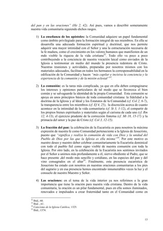 del pan y en las oraciones” (He 2, 42). Así pues, vamos a describir someramente
nuestra vida comunitaria siguiendo dichos rasgos.

     1) La enseñanza de los apóstoles: la Comunidad adquiere un papel fundamental
        como ámbito privilegiado para la formación integral de sus miembros. En ella se
        desarrolla una adecuada formación espiritual y doctrinal, que nos permite
        adquirir una mayor intimidad con el Señor y una la estructuración necesaria de
        la fe madura, como el crecimiento en los valores humanos que manifiesten de un
        mdo visible la riqueza de la vida cristiana32. Todo ello va poco a poco
        contribuyendo a la conciencia de nuestra vocación laical como enviados de la
        Iglesia a testimoniar en medio del mundo la presencia redentora de Cristo.
        Nuestras reuniones y actividades, preparadas por nosotros mismos con los
        materiales adecuados, facilitan en todos los hermanos la corresponsabilidad en la
        edificación de la Comunidad y hacen “más capilar e incisiva la conciencia y la
        experiencia de la comunión y de la misión eclesial”33.

     2) La comunión: es la tarea más complicada, ya que en ella deben compaginarse
        los intereses y opiniones particulares de tal modo que se favorezca el bien
        común y se salvaguarde la identidad de la propia Comunidad. Esta comunión se
        apoya en unos principios básicos de toda comunidad cristiana: la fidelidad a la
        doctrina de la Iglesia y al Ideal y los Estatutos de la Comunidad (cf. Col 2, 6-7),
        la transparencia entre los miembros (cf. Ef 4, 25), la discreción acerca de cuanto
        acontece en la intimidad de la vida comunitaria (cf. St 3, 1-12), el compartir de
        los propios bienes espirituales y materiales según el carisma de cada uno (cf. Rm
        12, 4-13), el ejercicio prudente de la corrección fraterna (cf. Mt 18, 15-17) y la
        primacía del amor y la paz de Cristo (cf. Col 3, 12-15).

     3) La fracción del pan: la celebración de la Eucaristía es para nosotros la máxima
        expresión de nuestra fe como Comunidad perteneciente a la Iglesia de Jesucristo,
        puesto que “significa y realiza la comunión de vida con Dios y la unidad del
        Pueblo de Dios por las que la Iglesia es ella misma”34. Por este motivo es
        nuestro deseo y nuestro deber celebrar comunitariamente la Eucaristía dominical
        con todo el pueblo fiel como signo visible de nuestra comunión con toda la
        Iglesia. Por otro lado, en la celebración de la Eucaristía nos sentimos invitados
        por el Señor a unirnos más profundamente a él, siervo obediente al Padre, que se
        hace presente ,del modo más sencillo y cotidiano, en las especies del pan y del
        vino consagrados en el altar35. Finalmente, esta presencia eucarística de
        Jesucristo ha estado con nosotros en nuestras oraciones comunitarias a los pies
        del sagrario y en esa presencia hemos encontrado innumerables veces la luz y el
        consuelo de nuestro Maestro y Señor.

     4) Las oraciones: en el tema de la vida interior ya nos referimos a la gran
        importancia que tiene la oración para nuestra vida cristiana. Dentro de la vida
        comunitaria, la oración es un pilar fundamental, pues en ella somos iluminados,
        renovados e impulsados a crear fraternidad tanto en el Comunidad como en

32
   Ibid., 60.
33
   Ibid. , 61.
34
   Catecismo de la Iglesia Católica, 1325.
35
   Ibid., 1374.


                                                                                        13
 