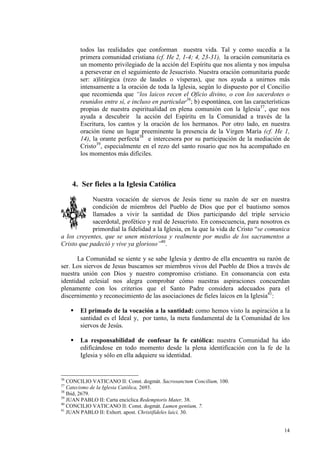todos las realidades que conforman nuestra vida. Tal y como sucedía a la
       primera comunidad cristiana (cf. He 2, 1-4; 4, 23-31), la oración comunitaria es
       un momento privilegiado de la acción del Espíritu que nos alienta y nos impulsa
       a perseverar en el seguimiento de Jesucristo. Nuestra oración comunitaria puede
       ser: a)litúrgica (rezo de laudes o vísperas), que nos ayuda a unirnos más
       intensamente a la oración de toda la Iglesia, según lo dispuesto por el Concilio
       que recomienda que “los laicos recen el Oficio divino, o con los sacerdotes o
       reunidos entre sí, e incluso en particular36; b) espontánea, con las características
       propias de nuestra espiritualidad en plena comunión con la Iglesia37, que nos
       ayuda a descubrir la acción del Espíritu en la Comunidad a través de la
       Escritura, los cantos y la oración de los hermanos. Por otro lado, en nuestra
       oración tiene un lugar preeminente la presencia de la Virgen María (cf. He 1,
       14), la orante perfecta38 e intercesora por su participación de la mediación de
       Cristo39, especialmente en el rezo del santo rosario que nos ha acompañado en
       los momentos más difíciles.



     4. Ser fieles a la Iglesia Católica
            Nuestra vocación de siervos de Jesús tiene su razón de ser en nuestra
            condición de miembros del Pueblo de Dios que por el bautismo somos
            llamados a vivir la santidad de Dios participando del triple servicio
            sacerdotal, profético y real de Jesucristo. En consecuencia, para nosotros es
            primordial la fidelidad a la Iglesia, en la que la vida de Cristo “se comunica
a los creyentes, que se unen misteriosa y realmente por medio de los sacramentos a
Cristo que padeció y vive ya glorioso”40.

      La Comunidad se siente y se sabe Iglesia y dentro de ella encuentra su razón de
ser. Los siervos de Jesus buscamos ser miembros vivos del Pueblo de Dios a través de
nuestra unión con Dios y nuestro compromiso cristiano. En consonancia con esta
identidad eclesial nos alegra comprobar cómo nuestras aspiraciones concuerdan
plenamente con los criterios que el Santo Padre considera adecuados para el
discernimento y reconocimiento de las asociaciones de fieles laicos en la Iglesia41:

       El primado de la vocación a la santidad: como hemos visto la aspiración a la
       santidad es el Ideal y, por tanto, la meta fundamental de la Comunidad de los
       siervos de Jesús.

       La responsabilidad de confesar la fe católica: nuestra Comunidad ha ido
       edificándose en todo momento desde la plena identificación con la fe de la
       Iglesia y sólo en ella adquiere su identidad.


36
   CONCILIO VATICANO II: Const. dogmát. Sacrosanctum Concilium, 100.
37
   Catecismo de la Iglesia Católica, 2693.
38
   Ibid, 2679.
39
   JUAN PABLO II: Carta encíclica Redemptoris Mater, 38.
40
   CONCILIO VATICANO II: Const. dogmát. Lumen gentium, 7.
41
   JUAN PABLO II: Exhort. apost. Christifideles laici, 30.


                                                                                        14
 