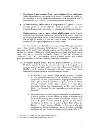 El testimonio de una comunión firme y convencida con el Papa y el Obispo:
          ésta ha sido siempre una gran aspiración de nuestra Comunidad que considera a
          los Pastores de la Iglesia como signo fundamental de la apostolicidad y de la
          unidad en torno a la fe católica. Así lo testimoniamos en nuestra vida.

          La conformidad y participación en el fin apostólico de la Iglesia: la vocación
          misionera propia de nuestra identidad laical se concreta en una tarea
          evangelizadora personal y comunitaria con un carácter profundamente eclesial.

          El comprometerse en un presencia en la sociedad humana: nuestro deseo de
          vivr lo cotidiano desde la fe nos impulsa a impregnar de los valores evangélicos
          los distintos ambientes en los que se desenvuelve nuestra vida, descubriendo en
          ellos el lugar de misión a la que nos llama el Señor, sin olvidar nuestro
          compromiso con los grandes problemas de nuestro mundo.

      Todos estos principios de eclesialidad son los que hacen posible que en los siervos
Jesús se haga realidad la exhortación de la Escritura: “Acercándoos a él, piedra viva,
desechada por los hombres, pero elegida, preciosa ante Dios, también vosotros, cual
piedras vivas, entrad en la construcción de un edificio espiritual, para un sacerdocio
santo, para ofrecer sacrificios espirituales, aceptos a Dios por mediación de
Jesucristo” (1 Pe 2, 4-5). Ser miembros vivos de la Iglesia significa para nosotros
participar plenamente en su doble dimensión comunitaria y misionera.

      a) La comunión eclesial: el deseo de unidad de nuestro Maestro y Señor (cf. Jn
         17, 21-23) alimenta la tarea de los siervos de Jesús en la búsqueda de la
         comunión eclesial, que debe fundarse ante todo en la primacía de Cristo, la
         fidelidad a la fe católica, la sinceridad y el amor mutuo. Como signos
         fundamentales de este espíritu de comunión podemos destacar:

                      la unión con el Papa y nuestro Obispo, garantes de unidad y fidelidad
                      a Cristo, permaneciendo atentos a sus enseñanzas y exhortaciones,
                      colaborando con ellos y obedeciéndoles, no por puro servilismo sino
                      como signo de unión a Jesucristo y su Iglesia, lo cual nos permite
                      expresar libremente nuestro propio carisma en el seno de la
                      comunidad cristiana. Esta estrecha relación que debe existir entre los
                      laicos y la Jerarquía ha sido adecuadamente explicada por el
                      Concilio42.

                      La unidad con los diferentes grupos, movimientos y comunidades de
                      la Iglesia, que sólo es posible a través del respeto y la valoración de
                      los distintos carismas y de las diversas sensibilidades teológicas en el
                      seno de la Iglesia con una actitud de apertura que nos permita
                      aprender de los demás. En este sentido el Santo Padre afirma que
                      Pastores y fieles “estamos obligados a favorecer y alimentar
                      continuamente vínculos y relaciones fraternas de estima, cordialidad
                      y colaboración entre las diversas formas asociativas de los laicos”43.


42
     CONCILIO VATICANO II: Const. dogmát. Lumen gentium, 37.
43
     JUAN PABLO II: Exhort. apost. Christifideles laici, 31.


                                                                                           15
 