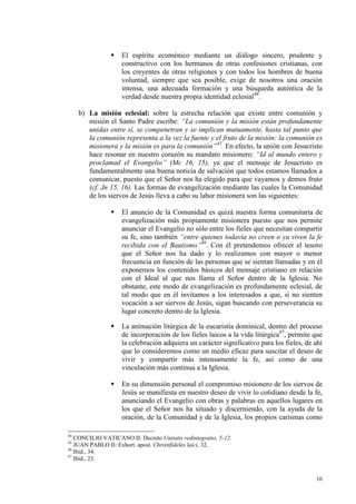 El espíritu ecuménico mediante un diálogo sincero, prudente y
                    constructivo con los hermanos de otras confesiones cristianas, con
                    los creyentes de otras religiones y con todos los hombres de buena
                    voluntad, siempre que sea posible, exige de nosotros una oración
                    intensa, una adecuada formación y una búsqueda auténtica de la
                    verdad desde nuestra propia identidad eclesial44.

     b) La misión eclesial: sobre la estrecha relación que existe entre comunión y
        misión el Santo Padre escribe: “La comunión y la misión están profundamente
        unidas entre sí, se compenetran y se implican mutuamente, hasta tal punto que
        la comunión representa a la vez la fuente y el fruto de la misión: la comunión es
        misionera y la misión es para la comunión”45. En efecto, la unión con Jesucristo
        hace resonar en nuestro corazón su mandato misionero: “Id al mundo entero y
        proclamad el Evangelio” (Mc 16, 15), ya que el mensaje de Jesucristo es
        fundamentalmente una buena noticia de salvación que todos estamos llamados a
        comunicar, puesto que el Señor nos ha elegido para que vayamos y demos fruto
        (cf. Jn 15, 16). Las formas de evangelización mediante las cuales la Comunidad
        de los siervos de Jesús lleva a cabo su labor misionera son las siguientes:

                    El anuncio de la Comunidad es quizá nuestra forma comunitaria de
                    evangelización más propiamente misionera puesto que nos permite
                    anunciar el Evangelio no sólo entre los fieles que necesitan compartir
                    su fe, sino también “entre quienes todavía no creen o ya viven la fe
                    recibida con el Bautismo”46. Con él pretendemos ofrecer el tesoro
                    que el Señor nos ha dado y lo realizamos con mayor o menor
                    frecuencia en función de las personas que se sientan llamadas y en él
                    exponemos los contenidos básicos del mensaje cristiano en relación
                    con el Ideal al que nos llama el Señor dentro de la Iglesia. No
                    obstante, este modo de evangelización es profundamente eclesial, de
                    tal modo que en él invitamos a los interesados a que, si no sienten
                    vocación a ser siervos de Jesús, sigan buscando con perseverancia su
                    lugar concreto dentro de la Iglesia.

                    La animación litúrgica de la eucaristía dominical, dentro del proceso
                    de incorporación de los fieles laicos a la vida litúrgica47, permite que
                    la celebración adquiera un carácter significativo para los fieles, de ahí
                    que lo consideremos como un medio eficaz para suscitar el deseo de
                    vivir y compartir más intensamente la fe, así como de una
                    vinculación más continua a la Iglesia.

                    En su dimensión personal el compromiso misionero de los siervos de
                    Jesús se manifiesta en nuestro deseo de vivir lo cotidiano desde la fe,
                    anunciando el Evangelio con obras y palabras en aquellos lugares en
                    los que el Señor nos ha situado y discerniendo, con la ayuda de la
                    oración, de la Comunidad y de la Iglesia, los propios carismas como

44
   CONCILIO VATICANO II: Decreto Unitatis redintegratio, 5-12.
45
   JUAN PABLO II: Exhort. apost. Christifideles laici, 32.
46
   Ibid., 34.
47
   Ibid., 23.


                                                                                          16
 
