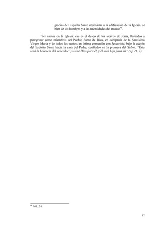 gracias del Espíritu Santo ordenadas a la edificación de la Iglesia, al
                  bien de los hombres y a las necesidades del mundo48.

         Ser santos en la Iglesia: ese es el deseo de los siervos de Jesús, llamados a
peregrinar como miembros del Pueblo Santo de Dios, en compañía de la Santísima
Virgen María y de todos los santos, en íntima comunión con Jesucristo, bajo la acción
del Espíritu Santo hacia la casa del Padre, confiados en la promesa del Señor: “Ésta
será la herencia del vencedor: yo seré Dios para él, y él será hijo para mí” (Ap 21, 7).




48
     Ibid., 24.


                                                                                      17
 