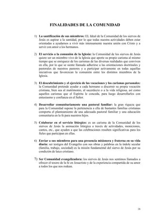 FI ALIDADES DE LA COMU IDAD

1) La santificación de sus miembros: EL Ideal de la Comunidad de los siervos de
   Jesús es aspirar a la santidad, por lo que todas nuestra actividades deben estar
   orientadas a ayudarnos a vivir más intensamente nuestra unión con Cristo y a
   servir con amor a los hermanos.

2) El servicio a la comunión de la Iglesia: la Comunidad de los siervos de Jesús
   quiere ser un miembro vivo de la Iglesia que aporte su propio carisma al mismo
   tiempo que se enriquece de los carismas de las diversas realidades que conviven
   en ella, por lo que se siente llamada adherirse a las orientaciones doctrinales y
   pastorales de nuestros pastores y a participar activamente en todas aquellas
   iniciativas que favorezcan la comunión entre los distintos miembros de la
   Iglesia.

3) El descubrimiento y el ejercicio de las vocaciones y los carismas personales:
   la Comunidad pretende ayudar a cada hermano a discernir su propia vocación
   cristiana, bien sea al matrimonio, al sacerdocio o a la vida religiosa, así como
   aquellos carismas que el Espíritu le conceda, para luego desarrollarlos con
   entusiasmo y confianza en el Señor.

4) Desarrollar comunitariamente una pastoral familiar: la gran riqueza que
   para la Comunidad supone la pertenencia a ella de bastantes familias cristianas
   comporta el planteamiento de una adecuada pastoral familiar y una educación
   comunitaria en la fe para nuestros hijos.

5) Colaborar en el servicio litúrgico: es un carisma de la Comunidad de los
   siervos de Jesús la animación litúrgica a través de actividades, moniciones,
   cantos, etc., que ayuden a que las celebraciones resulten significativas para los
   fieles que participan en ellas.

6) Enviar a sus miembros para una presencia misionera y fraterna en su vida
   diaria: ser testigos del Evangelio con sus obras y palabras en la índole secular
   (familia, trabajo, sociedad) es la misión fundamental del siervo de Jesús por su
   condición de laico cristiano.

7) Ser Comunidad evangelizadora: los siervos de Jesús nos sentimos llamados a
   ofrecer el tesoro de la fe en Jesucristo y de la experiencia compartida de su amor
   a todos los que nos rodean.




                                                                                  18
 