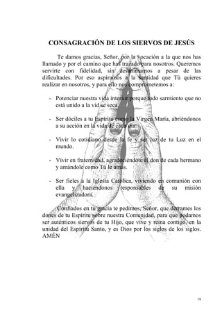 CO SAGRACIÓ DE LOS SIERVOS DE JESÚS

       Te damos gracias, Señor, por la vocación a la que nos has
llamado y por el camino que has trazado para nosotros. Queremos
servirte con fidelidad, sin desanimarnos a pesar de las
dificultades. Por eso aspiramos a la santidad que Tú quieres
realizar en nosotros, y para ello nos comprometemos a:

  - Potenciar nuestra vida interior porque todo sarmiento que no
    está unido a la vid se seca.

  - Ser dóciles a tu Espíritu como la Virgen María, abriéndonos
    a su acción en la vida de cada día.

  - Vivir lo cotidiano desde la fe y ser luz de tu Luz en el
    mundo.

  - Vivir en fraternidad, agradeciéndote el don de cada hermano
    y amándole como Tú le amas.

  - Ser fieles a la Iglesia Católica, viviendo en comunión con
    ella y haciéndonos responsables de su misión
    evangelizadora.

      Confiados en tu gracia te pedimos, Señor, que derrames los
dones de tu Espíritu sobre nuestra Comunidad, para que podamos
ser auténticos siervos de tu Hijo, que vive y reina contigo, en la
unidad del Espíritu Santo, y es Dios por los siglos de los siglos.
AMÉN




                                                                19
 