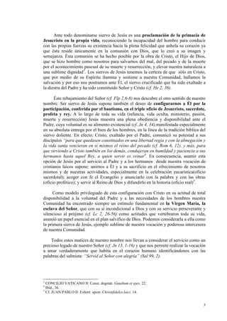 Ante todo denominarse siervo de Jesús es una proclamación de la primacía de
Jesucristo en la propia vida, reconociendo la incapacidad del hombre para conducir
con las propias fuerzas su existencia hacia la plena felicidad que anhela su corazón ya
que ésta reside únicamente en la comunión con Dios, que lo creó a su imagen y
semejanza. Ésta comunión se ha hecho posible por la obra de Cristo, el Hijo de Dios,
que se hizo hombre como nosotros para salvarnos del mal, del pecado y de la muerte
por el acontecimiento pascual de su muerte y resurrección, y elevar nuestra naturaleza a
una sublime dignidad3. Los siervos de Jesús tenemos la certeza de que sólo en Cristo,
que por medio de su Espíritu ilumina y sostiene a nuestra Comunidad, hallamos la
salvación y por eso nos postramos ante Él, el siervo crucificado que ha sido exaltado a
la diestra del Padre y ha sido constituído Señor y Cristo (cf. He 2, 36).

       Éste rebajamiento del Señor (cf. Flp 2,6-8) nos descubre el otro sentido de nuestro
nombre. Ser siervo de Jesús supone también el deseo de configurarnos a Él por la
participación, conferida por el bautismo, en el triple oficio de Jesucristo, sacerdote,
profeta y rey. A lo largo de toda su vida (infancia, vida oculta, ministerio, pasión,
muerte y resurrección) Jesús muestra una plena obediencia y disponibilidad ante el
Padre, cuya voluntad es su alimento existencial (cf. Jn 4, 34),manifestada especialmente
en su absoluta entrega por el bien de los hombres, en la línea de la tradición bíblica del
siervo doliente. En efecto, Cristo, exaltado por el Padre, comunicó su potestad a sus
discípulos “para que quedasen constituidos en una libertad regia y con la abnegación y
la vida santa vencieran en sí mismos el reino del pecado (cf. Rom 6, 12), y más, para
que sirviendo a Cristo también en los demás, condujeran en humildad y paciencia a sus
hermanos hasta aquel Rey, a quien servir es reinar4. En consecuencia, asumir esta
opción de Jesús por el servicio al Padre y a los hermanos desde nuestra vocación de
cristianos laicos supone: unirnos a Él y a su sacrificio en el ofrecimiento de nosotros
mismos y de nuestras actividades, especialmente en la celebración eucarística(oficio
sacerdotal); acoger con fe el Evangelio y anunciarlo con la palabra y con las obras
(oficio profético); y servir al Reino de Dios y difundirlo en la historia (oficio real)5.

      Como modelo privilegiado de esta configuración con Cristo en su actitud de total
disponibilidad a la voluntad del Padre y a las necesidades de los hombres nuestra
Comunidad ha encontrado siempre un estímulo fundamental en la Virgen María, la
esclava del Señor, que con su sí incondicional a Dios y con su servicio perseverante y
silencioso al prójimo (cf. Lc 2, 26-56) como actitudes que vertebraron toda su vida,
asumió un papel esencial en el plan salvífico de Dios. Podemos considerarla a ella como
la primera sierva de Jesús, ejemplo sublime de nuestra vocación y poderosa intercesora
de nuestra Comunidad.

    Todos estos matices de nuestro nombre nos llevan a considerar el servicio como un
precioso legado de nuestro Señor (cf. Jn 13, 1-16) y que nos permite realizar la vocación
a amar verdaderamente que habita en el corazón humano identificándonos con las
palabras del salmista: “Servid al Señor con alegría” (Sal 99, 2).




3
  CONCILIO VATICANO II: Const. dogmát. Gaudium et spes, 22.
4
  Ibid., 36.
5
  Cf. JUAN PABLO II: Exhort. apost. Christifideles laici, 14.


                                                                                        3
 