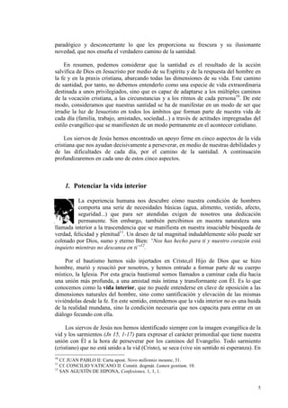 paradógico y desconcertante lo que les proporciona su frescura y su ilusionante
novedad, que nos enseña el verdadero camino de la santidad.

    En resumen, podemos considerar que la santidad es el resultado de la acción
salvífica de Dios en Jesucristo por medio de su Espíritu y de la respuesta del hombre en
la fe y en la praxis cristiana, abarcando todas las dimensiones de su vida. Este camino
de santidad, por tanto, no debemos entenderlo como una especie de vida extraordinaria
destinada a unos privilegiados, sino que es capaz de adaptarse a los múltiples caminos
de la vocación cristiana, a las circunstancias y a los ritmos de cada persona10. De este
modo, consideramos que nuestras santidad se ha de manifestar en un modo de ser que
irradie la luz de Jesucristo en todos los ámbitos que forman parte de nuestra vida de
cada día (familia, trabajo, amistades, sociedad...) a través de actitudes impregnadas del
estilo evangélico que se manifiesten de un modo permanente en el acontecer cotidiano.

    Los siervos de Jesús hemos encontrado un apoyo firme en cinco aspectos de la vida
cristiana que nos ayudan decisivamente a perseverar, en medio de nuestras debilidades y
de las dificultades de cada día, por el camino de la santidad. A continuación
profundizaremos en cada uno de estos cinco aspectos.



     1. Potenciar la vida interior

          La experiencia humana nos descubre cómo nuestra condición de hombres
          comporta una serie de necesidades básicas (agua, alimento, vestido, afecto,
          seguridad...) que para ser atendidas exigen de nosotros una dedicación
          permanente. Sin embargo, también percibimos en nuestra naturaleza una
llamada interior a la trascendencia que se manifiesta en nuestra insaciable búsqueda de
verdad, felicidad y plenitud11. Un deseo de tal magnitud indudablemente sólo puede ser
colmado por Dios, sumo y eterno Bien: “ os has hecho para ti y nuestro corazón está
inquieto mientras no descansa en ti”12.

    Por el bautismo hemos sido injertados en Cristo,el Hijo de Dios que se hizo
hombre, murió y resucitó por nosotros, y hemos entrado a formar parte de su cuerpo
místico, la Iglesia. Por esta gracia bautismal somos llamados a caminar cada día hacia
una unión más profunda, a una amistad más íntima y transformante con Él. Es lo que
conocemos como la vida interior, que no puede entenderse en clave de oposición a las
dimensiones naturales del hombre, sino como santificación y elevación de las mismas
viviéndolas desde la fe. En este sentido, entendemos que la vida interior no es una huida
de la realidad mundana, sino la condición necesaria que nos capacita para entrar en un
diálogo fecundo con ella.

     Los siervos de Jesús nos hemos identificado siempre con la imagen evangélica de la
vid y los sarmientos (Jn 15, 1-17) para expresar el carácter primordial que tiene nuestra
unión con Él a la hora de perseverar por los caminos del Evangelio. Todo sarmiento
(cristiano) que no está unido a la vid (Cristo), se seca (vive sin sentido ni esperanza). En
10
   Cf. JUAN PABLO II: Carta apost. ovo millennio ineunte, 31.
11
   Cf. CONCILIO VATICANO II: Constit. dogmát. Lumen gentium, 10.
12
   SAN AGUSTÍN DE HIPONA, Confesiones, 1, 1, 1.


                                                                                          5
 