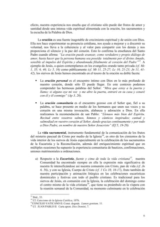 efecto, nuestra experiencia nos enseña que el cristiano sólo puede dar frutos de amor y
santidad desde una intensa vida espiritual alimentada con la oración, los sacramentos y
la escucha de la Palabra de Dios.

      La oración es una fuente inagotable de crecimiento espiritual y de unión con Dios.
Ella nos hace experimentar su presencia cotidiana, nos ayuda a mejorar y a discernir su
voluntad, nos lleva a la coherencia y al valor para compartir con los demás y nos
proporciona el silencio y la paz del corazón. Esto lo confirma la enseñanza del Santo
Padre cuando afirma: “La oración puede avanzar, como verdadero y propio diálogo de
amor, hasta hacer que la persona humana sea poseída totalmente por el divino Amado,
sensible al impulso del Espíritu y abandonada filialmente al corazón del Padre”13. A
ejemplo de Jesús, a quien contemplamos en los evangelios orando tanto privada (cf. Mc
1, 35; 6, 46; Lc 5, 16) como públicamente (cf. Mt 11, 25-27; Lc 10, 21-23; Jn 11, 41-
42), los siervos de Jesús hemos encontrado en el tesoro de la oración su doble faceta:

        La oración personal es el encuentro íntimo con Dios en lo más profundo de
        nuestro corazón, donde sólo Él puede llegar. En este contexto podemos
        comprender las hermosas palabras del Señor: “Mira que estoy a la puerta y
        llamo; si alguno oye mi voz y me abre la puerta, entraré en su casa y cenaré
        con él y él conmigo” (Ap 3, 20).

        La oración comunitaria es el encuentro gozoso con el Señor que, fiel a su
        palabra, se hace presente en medio de los hermanos que unen sus voces y su
        corazón en una misma invocación, alabanza y adoración a Dios. En ella
        realizamos la recomendación de san Pablo: “Llenaos más bien del Espíritu.
        Recitad entre vosotros salmos, himnos y cánticos inspirados; cantad y
        salmodiad en vuestro corazón al Señor, dando gracias contínuamente y por todo
        a Dios Padre, en nombre de nuestro Señor Jesucristo” (Ef 5, 19-20).

      La vida sacramental, instrumento fundamental de la comunicación de los frutos
del misterio pascual de Cristo por medio de la Iglesia14, es otro de los cimientos de la
vida interior de los siervos de Jesús especialmente en la celebración de los sacramentos
de la Eucaristía y la Reconciliación, además del enriquecimiento espiritual que en
múltiples ocasiones ha supuesto la experiencia comunitaria de bautizos, confirmaciones,
uniones matrimoniales u ordenaciones.

     a) Respecto a la Eucaristía, fuente y cima de toda la vida cristiana15, nuestra
        Comunidad ha encontrado siempre en ella la expresión más significativa de
        nuestra fe intensificándose así nuestra comunión con Cristo, pan de vida (cf. Jn
        6, 56), y con su Iglesia, Cuerpo de Cristo (cf. 1 Co 10, 16-17), fruto también de
        nuestra participación y animación litúrgica en las celebraciones eucarísticas
        dominicales y festivas con todo el pueblo cristiano. Es tradicional para los
        siervos de Jesús, en comunión con la Iglesia, la celebración del domingo como
        el centro mismo de la vida cristiana16, que tiene su preámbulo en la víspera con
        la reunión semanal de la Comunidad, su momento culminante en le celebración

13
   Ibid., 33.
14
   Cf. Catecismo de la Iglesia Católica, 1076.
15
   CONCILIO VATICANO II: Const. dogmát. Lumen gentium, 11.
16
   Cf. JUAN PABLO II: Carta apost. Dies Domini, 7.


                                                                                       6
 