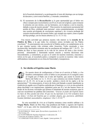 de la Eucaristía dominical y su prolongación el resto del domingo con un tiempo
        de descanso y convivencia familiar y, a menudo, comunitaria.

     b) El sacramento de la Reconciliación es la gran oportunidad que el Señor nos
        ofrece siempre para reconciliarnos con Él en el seno de la Iglesia y para restaurar
        la armonía con uno mismo, con los hermanos, con la Iglesia y con la creación,
        dañada a causa de nuestro pecado17. Para nosotros la experiencia sacramental del
        perdón de Dios, celebrado tanto personal como comunitariamente, es siempre
        una ocasión privilegiada de crecimiento espiritual y de vivencia profunda del
        corazón misericordioso de nuestro Señor, que siempre nos espera ,como el padre
        del hijo pródigo, con los brazos abiertos (cf. Lc 15, 11-32).

      Una tercera actividad que potencia nuestra vida interior es la escucha de la
Palabra de Dios, a la que todos los cristianos somos invitados por los Padres
conciliares18. Es precisamente esta escucha de la Palabra unida a su cumplimiento en la
la que cimenta nuestra vida cristiana sobre Jesucristo, Verbo encarnado y roca
inconmovible, haciéndola resistente ante las asechanzas del maligno (Mt 7, 24-27). La
Palabra de Dios se hace presente en la vida de los siervos de Jesús a dos niveles:
personal, alimentando e iluminando nuestra oración y nuestras decisiones más
trascendentales; y comunitario, ya que es el centro de nuestras reuniones, oraciones y
retiros en los que, al escucharla juntos y compartir su acción en nuestras vidas vamos
edificándonos mutuamente en un clima de fraternidad y transparencia.



     2. Ser dóciles al Espíritu como María
            En nuestro deseo de configurarnos a Cristo en el servicio al Padre y a los
            hombres contemplamos cómo el Señor se nos presenta en el evangelio como
            el Ungido por el Padre con el don del Espíritu, que asume la misión del
            Siervo del Señor (cf. Lc 4, 16-21) y que comunica ese mismo Espíritu a la
Iglesia (cf. Jn 20, 22), en la que su acción perdura a través de los siglos y de las
generaciones19. En consecuencia, el siervo de Jesús está llamado a asumir igualmente su
condición de ungido con el Espíritu conferida por el bautismo y a vivir en una actitud de
plena docilidad a sus inspiraciones, dejándose guiar por Él y así dar buenos frutos en
medio de las diversas visicitudes que forman el entramado de nuestra existencia, para lo
cual nos reconfortan las palabras del Catecismo: “Gracias al poder del Espíritu Santo
los hijos de Dios pueden dar fruto. El que nos ha injertado en la Vid verdadera hará
que demos <el fruto del Espíritu que es caridad, alegría, paz, paciencia, afabilidad,
bondad, fidelidad, mansedumbre, templanza> (Ga 5, 22-23)”20.

      En esta necesidad de vivir en el Espíritu tomamos como modelo sublime a la
Virgen María, Madre de Dios Hijo, hija predilecta del Padre y sagrario del Espíritu
Santo21, en la que, entre las innumerables virtudes que la adornan, admiramos de un
17
   JUAN PABLO II: Exhort. apost. Reconciliatio et paenitentia, 31, V.
18
   Dei Verbum, 25.
19
   Cf. JUAN PABLO II: Encíclica Dominum et vivificantem, 26.
20
   Catecismo de la Iglesia Católica, 736.
21
   Cf. CONCILIO VATICANO II: Const. dogmát. Lumen gentium, 53.


                                                                                         7
 