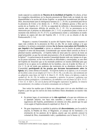 modo especial su condición de Maestra de la docilidad al Espíritu. En efecto, al leer
los evangelios descubrimos en la discreta presencia de María todo un tratado de esta
disponibilidad a la acción del divino Espíritu: su aceptación incondicional del plan de
Dios, desconcertante para la inteligencia humana (Lc 1, 26-38); su prontitud para llevar
la presencia de Cristo a los demás (Lc 1, 39-45); su alabanza gozosa a Dios por la
acción de su Espíritu (Lc 1, 46-56); su capacidad de reflexión y discernimiento en la
oración ante situaciones difíciles de asimilar (Lc 2, 19. 51); su persistencia en la
intercesión por el prójimo en dificultades (Jn 2, 1-11); su presencia junto a Jesús en el
momento más doloroso (Jn 19, 25-27); su permanencia orante y consoladora en medio
la Iglesia en espera del don del Espíritu (He 1, 12-14) y en su efusión el día de
Pentecostés(He 2, 1-4).

      Respecto a nuestra Comunidad, la acción del Espíritu Santo es para nosotros el
signo más evidente de la presencia de Dios en ella. De un modo análogo a lo que
sucediera a la primera comunidad cristiana fue la fuerza renovadora del Paráclito la
que impulsó a la Comunidad a iniciar su andadura con la ilusión de poder vivir y
compartir el amor del Resucitado. Considerando que nuestro Ideal consiste en llevar a
plenitud nuestra santificación, el Espíritu había de tener para los siervos de Jesús un
papel primordial, ya que fue enviado precisamente a fin de santificar indefinidamente a
la Iglesia22. La perseverancia de nuestra Comunidad durante todo este tiempo en el que,
en no pocas ocasiones, se ha visto envuelta en dificultades y encrucijadas, es una obra
del Espíritu de Jesucristo que se ha mostrado poderoso en nuestra debilidad para que
nuestra fe no se apoye en la sabiduría de los hombres, sino en el poder de Dios (cf. 1
Cor 2, 5), de tal modo que podemos dar testimonio de su abundante efusión en la
Comunidad, participando de las gracias que derrama incesantemente sobre la
Iglesia, tal y como afirma el Concilio: “El Espíritu habita en la Iglesia y en el corazón
de los fieles como en un templo (cf 1 Cor 3, 16; 6, 19), y en ella ora y da testimonio de
su adopción como hijos (cf. Gál 4, 6; Rom 8, 15- 16.26). Guía a la Iglesia a toda la
verdad (cf. Jn 16, 13), la unifica en comunión y misterio, la provee y gobierna con
diversos dones jerárquicos y carismáticos y la embellece con sus frutos (cf. Ef 4, 11-12;
1 Cor 12, 4; Gál 5, 22) con la fuerza del Evangelio rejuvenece la Iglesia, la renueva
incesantemente y la conduce a la unión consumada con su Esposo”23.

       Son varios los medios que el Señor nos ofrece para vivir en esta docilidad a su
Espíritu y por los que los siervos de Jesús recibimos frutos abundantes en nuestra vida
cristiana.

           En primer lugar, el crecimiento en la vida espiritual, a la que nos referimos en
           el apartado anterior, nos hace más sensibles y atentos a las acciones y
           sugerencias del Espíritu, poniéndonos en sintonía con ellas, puesto que los que
           viven según el Espíritu desean lo espiritual (cf. Rom 8, 5).

           De gran importancia es también la práctica del discernimiento, con la ayuda la
           oración, la Palabra de Dios, el Magisterio, el consejo de los hermanos y la
           orientación de los pastores de la Iglesia, puesto que nos permite conocer la
           voluntad de Dios, examinándolo todo y quedándonos con lo bueno (cf. 1 Te 5,


22
     Cf. Ibid., 25
23
     CONCILIO VATICANO II: Const. dogmát. Lumen gentium, 4.


                                                                                         8
 
