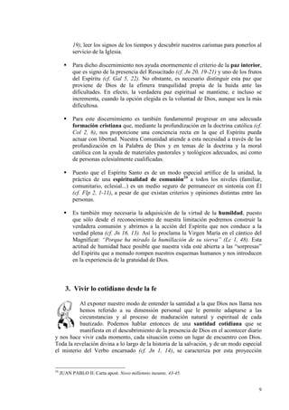 19), leer los signos de los tiempos y descubrir nuestros carismas para ponerlos al
           servicio de la Iglesia.

           Para dicho discernimiento nos ayuda enormemente el criterio de la paz interior,
           que es signo de la presencia del Resucitado (cf. Jn 20, 19-21) y uno de los frutos
           del Espíritu (cf. Gal 5, 22). No obstante, es necesario distinguir esta paz que
           proviene de Dios de la efímera tranquilidad propia de la huida ante las
           dificultades. En efecto, la verdadera paz espiritual se mantiene, e incluso se
           incrementa, cuando la opción elegida es la voluntad de Dios, aunque sea la más
           dificultosa.

           Para este discernimiento es también fundamental progresar en una adecuada
           formación cristiana que, mediante la profundización en la doctrina católica (cf.
           Col 2, 6), nos proporcione una conciencia recta en la que el Espíritu pueda
           actuar con libertad. Nuestra Comunidad atiende a esta necesidad a través de las
           profundización en la Palabra de Dios y en temas de la doctrina y la moral
           católica con la ayuda de materiales pastorales y teológicos adecuados, así como
           de personas eclesialmente cualificadas.

           Puesto que el Espíritu Santo es de un modo especial artífice de la unidad, la
           práctica de una espiritualidad de comunión24 a todos los niveles (familiar,
           comunitario, eclesial...) es un medio seguro de permanecer en sintonía con Él
           (cf. Flp 2, 1-11), a pesar de que existan criterios y opiniones distintas entre las
           personas.

           Es también muy necesaria la adquisición de la virtud de la humildad, puesto
           que sólo desde el reconocimiento de nuestra limitación podremos construir la
           verdadera comunión y abrirnos a la acción del Espíritu que nos conduce a la
           verdad plena (cf. Jn 16, 13). Así lo proclama la Virgen María en el cántico del
           Magníficat: “Porque ha mirado la humillación de su sierva” (Lc 1, 48). Esta
           actitud de humidad hace posible que nuestra vida esté abierta a las “sorpresas”
           del Espíritu que a menudo rompen nuestros esquemas humanos y nos introducen
           en la experiencia de la gratuidad de Dios.



       3. Vivir lo cotidiano desde la fe

          Al exponer nuestro modo de entender la santidad a la que Dios nos llama nos
          hemos referido a su dimensión personal que le permite adaptarse a las
          circunstancias y al proceso de maduración natural y espiritual de cada
          bautizado. Podemos hablar entonces de una santidad cotidiana que se
          manifiesta en el descubrimiento de la presencia de Dios en el acontecer diario
y nos hace vivir cada momento, cada situación como un lugar de encuentro con Dios.
Toda la revelación divina a lo largo de la historia de la salvación, y de un modo especial
el misterio del Verbo encarnado (cf. Jn 1, 14), se caracteriza por esta proyección


24
     JUAN PABLO II: Carta apost. ovo millennio ineunte, 43-45.


                                                                                            9
 