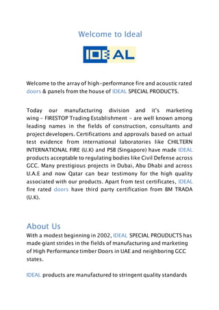 Welcome to Ideal
Welcome to the array of high-performance fire and acoustic rated
doors & panels from the house of IDEAL SPECIAL PRODUCTS.
Today our manufacturing division and it’s marketing
wing - FIRESTOP Trading Establishment - are well known among
leading names in the fields of construction, consultants and
project developers. Certifications and approvals based on actual
test evidence from international laboratories like CHILTERN
INTERNATIONAL FIRE (U.K) and PSB (Singapore) have made IDEAL
products acceptable to regulating bodies like Civil Defense across
GCC. Many prestigious projects in Dubai, Abu Dhabi and across
U.A.E and now Qatar can bear testimony for the high quality
associated with our products. Apart from test certificates, IDEAL
fire rated doors have third party certification from BM TRADA
(U.K).
About Us
With a modest beginning in 2002, IDEAL SPECIAL PROUDUCTS has
made giant strides in the fields of manufacturing and marketing
of High Performance timber Doors in UAE and neighboring GCC
states.
IDEAL products are manufactured to stringent quality standards
 