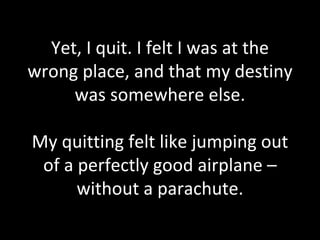 Yet, I quit. I felt I was at the wrong place, and that my destiny was somewhere else. My quitting felt like jumping out of a perfectly good airplane – without a parachute. 