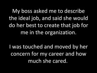 My boss asked me to describe the ideal job, and said she would do her best to create that job for me in the organization. I was touched and moved by her concern for my career and how much she cared.  