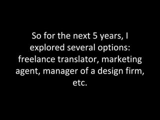 So for the next 5 years, I explored several options: freelance translator, marketing agent, manager of a design firm, etc. 