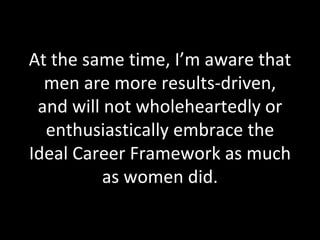 At the same time, I’m aware that men are more results-driven, and will not wholeheartedly or enthusiastically embrace the Ideal Career Framework as much as women did. 